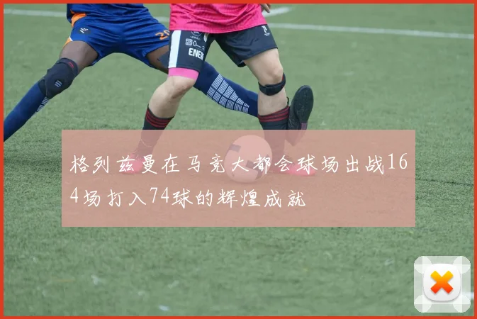 格列兹曼在马竞大都会球场出战164场打入74球的辉煌成就