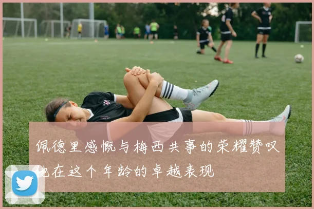 佩德里感慨与梅西共事的荣耀赞叹他在这个年龄的卓越表现