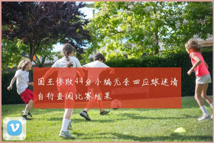 国王惨败44分小编无奈回应球迷请自行查阅比赛结果