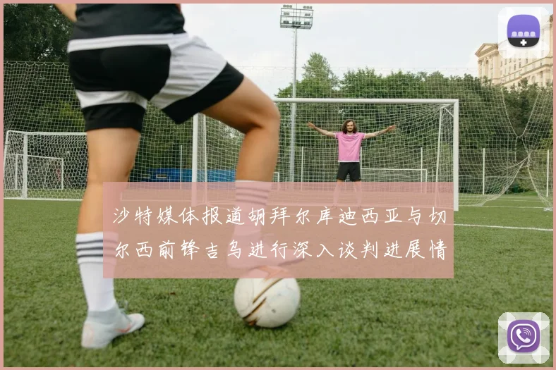 沙特媒体报道胡拜尔库迪西亚与切尔西前锋吉乌进行深入谈判进展情况