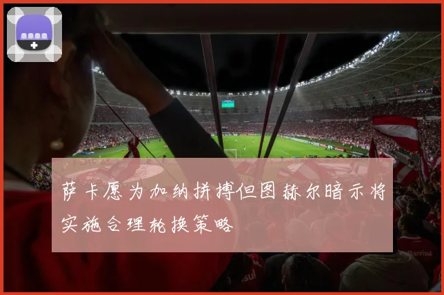 萨卡愿为加纳拼搏但图赫尔暗示将实施合理轮换策略