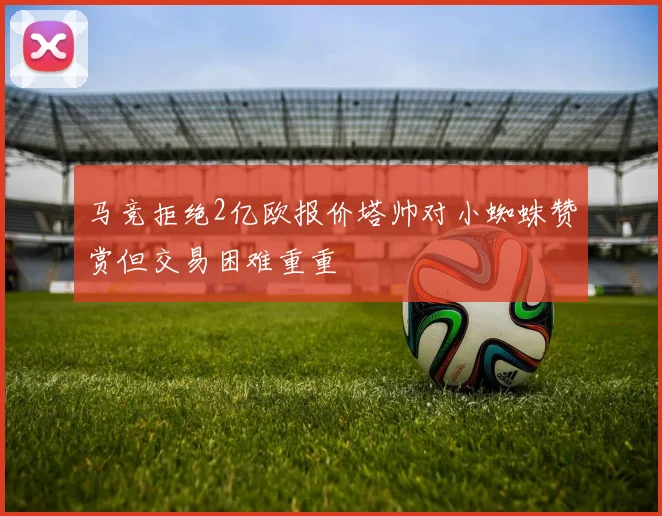 马竞拒绝2亿欧报价塔帅对小蜘蛛赞赏但交易困难重重