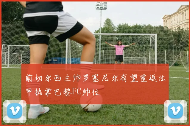 前切尔西主帅罗塞尼尔有望重返法甲执掌巴黎FC帅位
