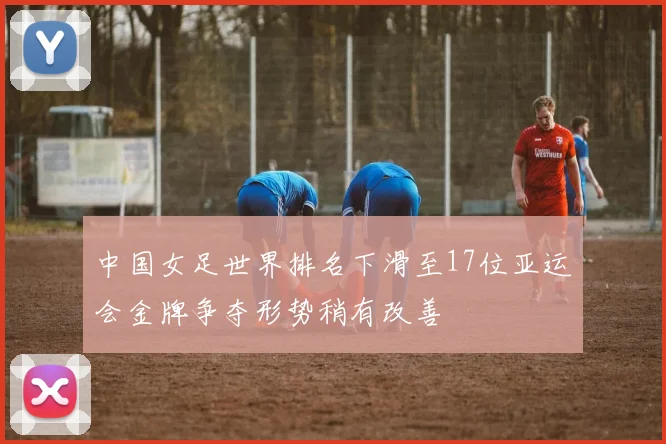 中国女足世界排名下滑至17位亚运会金牌争夺形势稍有改善