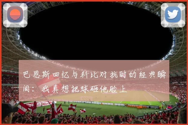 巴恩斯回忆与科比对抗时的经典瞬间：我真想把球砸他脸上