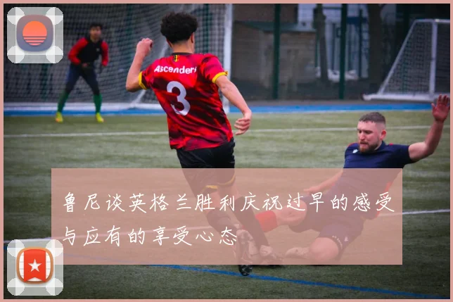 鲁尼谈英格兰胜利庆祝过早的感受与应有的享受心态
