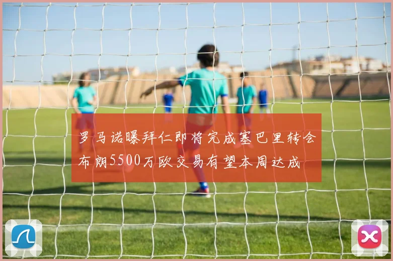 罗马诺曝拜仁即将完成塞巴里转会布朗5500万欧交易有望本周达成