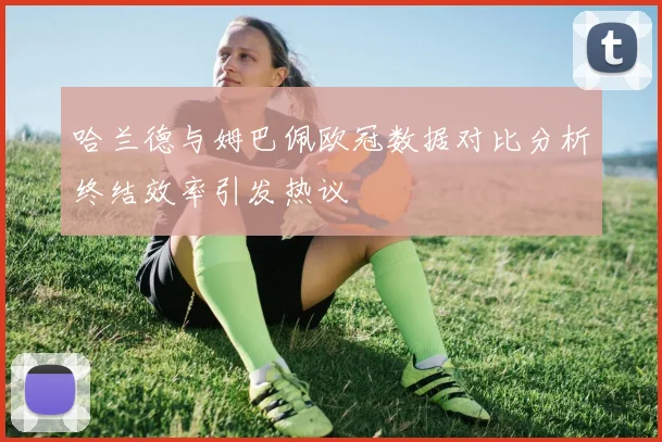 哈兰德与姆巴佩欧冠数据对比分析终结效率引发热议