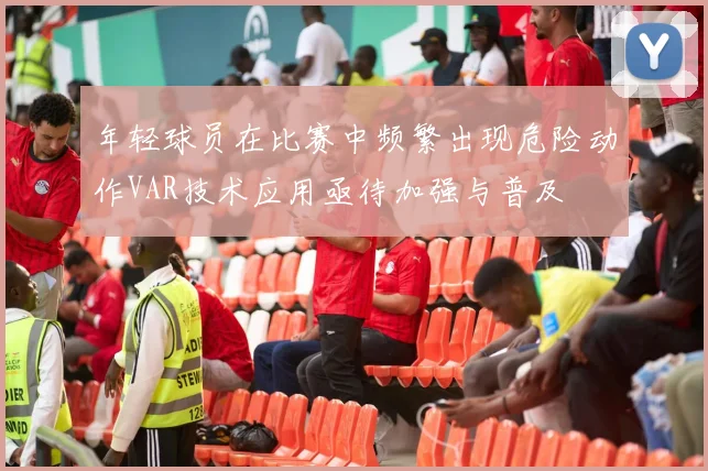 年轻球员在比赛中频繁出现危险动作VAR技术应用亟待加强与普及
