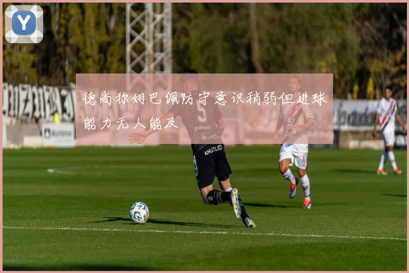 德尚称姆巴佩防守意识稍弱但进球能力无人能及