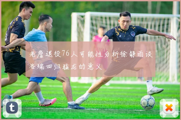 老詹退役76人可能性分析徐静雨谈洛瑞回归猛龙的意义