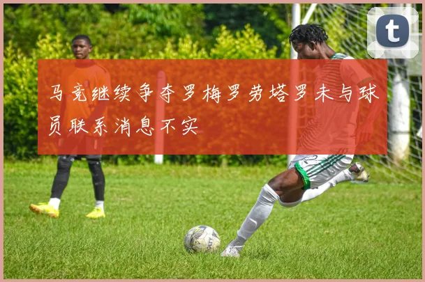 马竞继续争夺罗梅罗劳塔罗未与球员联系消息不实