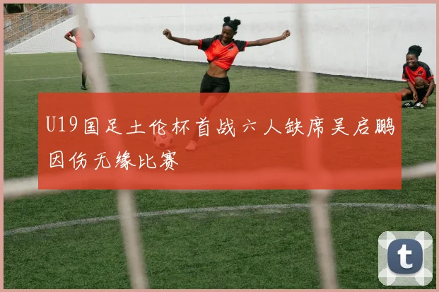 U19国足土伦杯首战六人缺席吴启鹏因伤无缘比赛