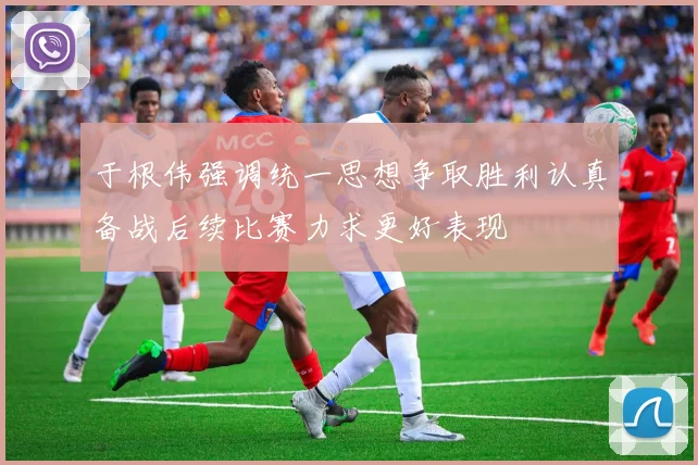 于根伟强调统一思想争取胜利认真备战后续比赛力求更好表现