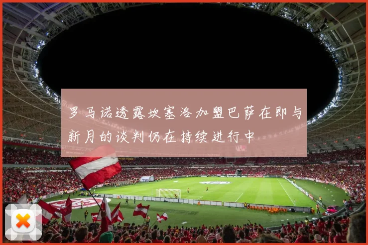 罗马诺透露坎塞洛加盟巴萨在即与新月的谈判仍在持续进行中