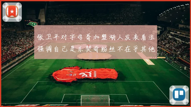张卫平对字母哥加盟湖人发表看法强调自己是东契奇粉丝不在乎其他球员动态