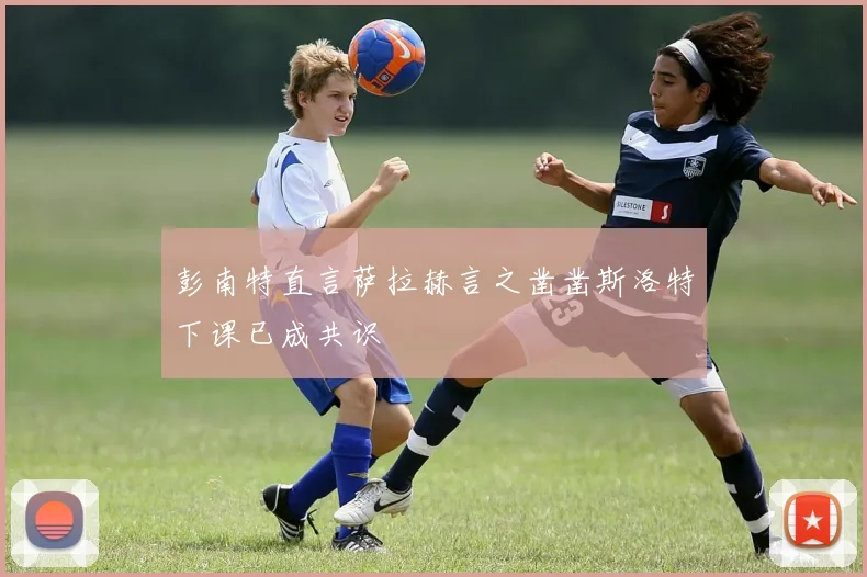 彭南特直言萨拉赫言之凿凿斯洛特下课已成共识