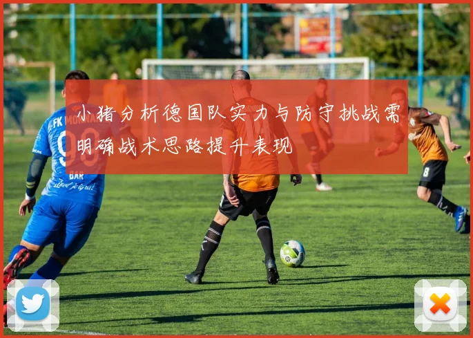 小猪分析德国队实力与防守挑战需明确战术思路提升表现