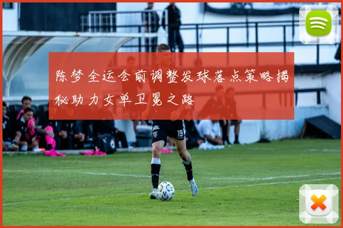 陈梦全运会前调整发球落点策略揭秘助力女单卫冕之路