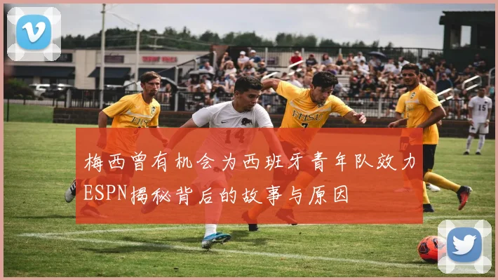 梅西曾有机会为西班牙青年队效力ESPN揭秘背后的故事与原因