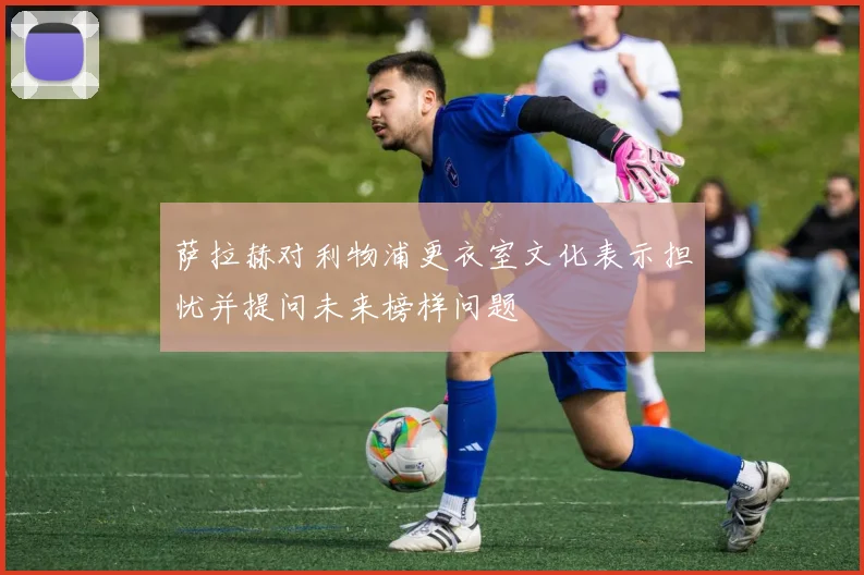 萨拉赫对利物浦更衣室文化表示担忧并提问未来榜样问题