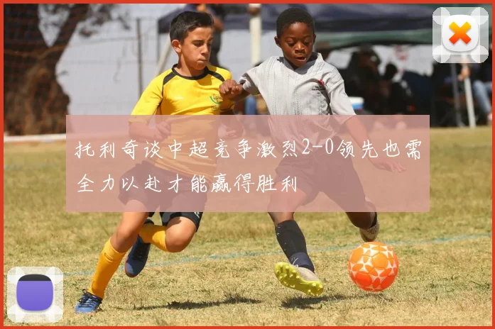 托利奇谈中超竞争激烈2-0领先也需全力以赴才能赢得胜利