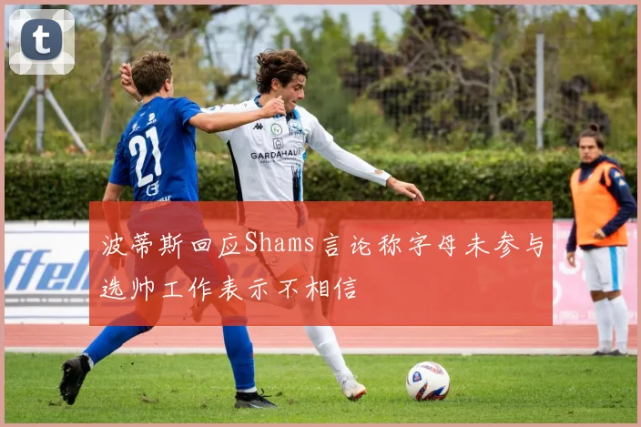 波蒂斯回应Shams言论称字母未参与选帅工作表示不相信