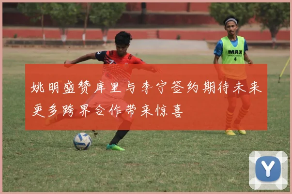 姚明盛赞库里与李宁签约期待未来更多跨界合作带来惊喜