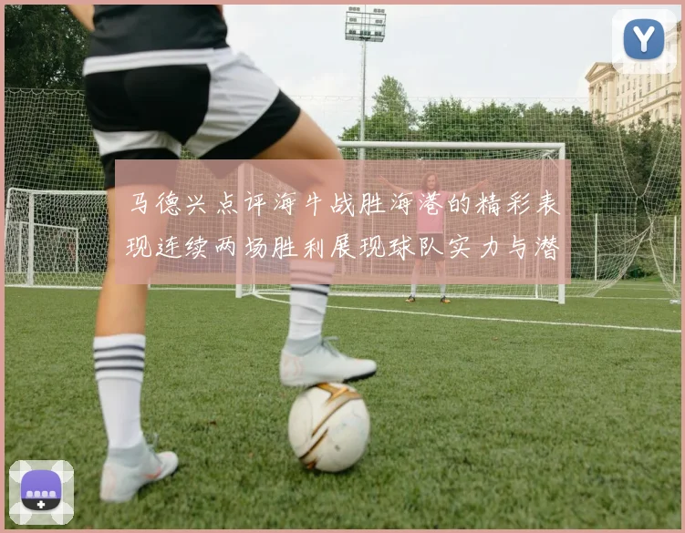 马德兴点评海牛战胜海港的精彩表现连续两场胜利展现球队实力与潜力