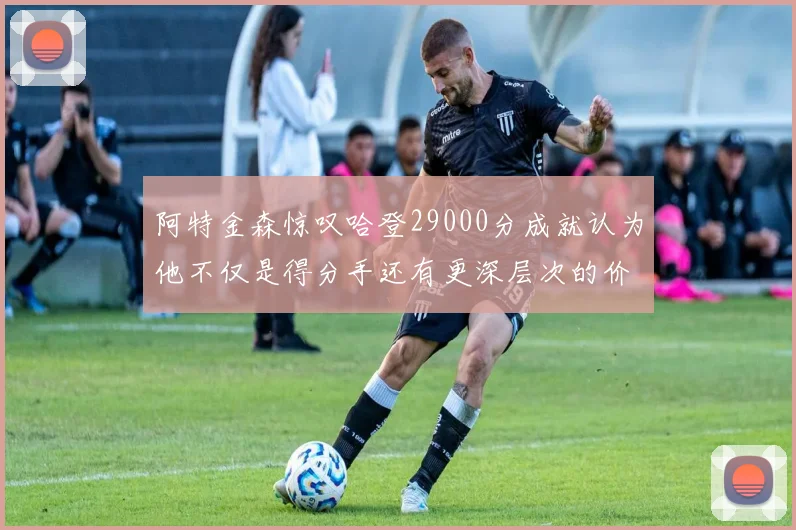 阿特金森惊叹哈登29000分成就认为他不仅是得分手还有更深层次的价值