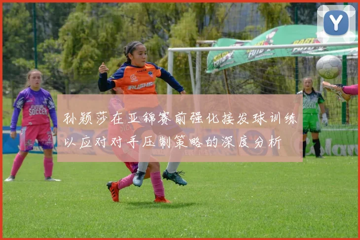孙颖莎在亚锦赛前强化接发球训练以应对对手压制策略的深度分析