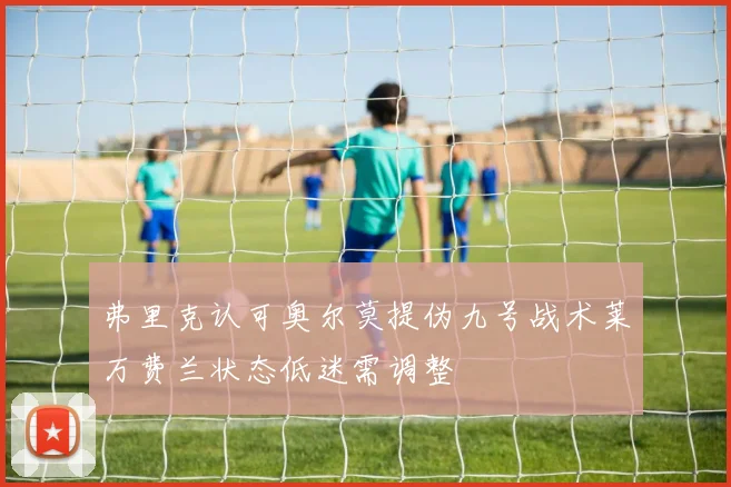 弗里克认可奥尔莫提伪九号战术莱万费兰状态低迷需调整
