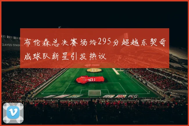 布伦森总决赛场均295分超越东契奇成球队新星引发热议