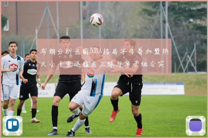 布朗分析当前NBA格局字母哥加盟热火小卡重返猛龙三球与华子组合实力强劲