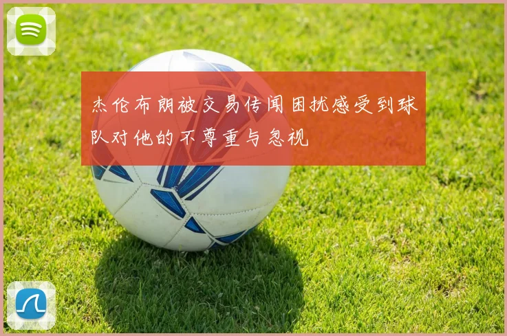 杰伦布朗被交易传闻困扰感受到球队对他的不尊重与忽视